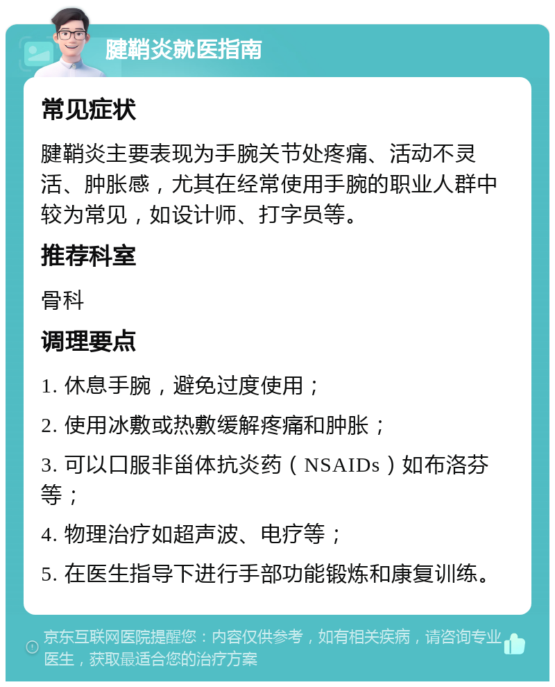 腱鞘炎就医指南 常见症状 腱鞘炎主要表现为手腕关节处疼痛、活动不灵活、肿胀感，尤其在经常使用手腕的职业人群中较为常见，如设计师、打字员等。 推荐科室 骨科 调理要点 1. 休息手腕，避免过度使用； 2. 使用冰敷或热敷缓解疼痛和肿胀； 3. 可以口服非甾体抗炎药（NSAIDs）如布洛芬等； 4. 物理治疗如超声波、电疗等； 5. 在医生指导下进行手部功能锻炼和康复训练。