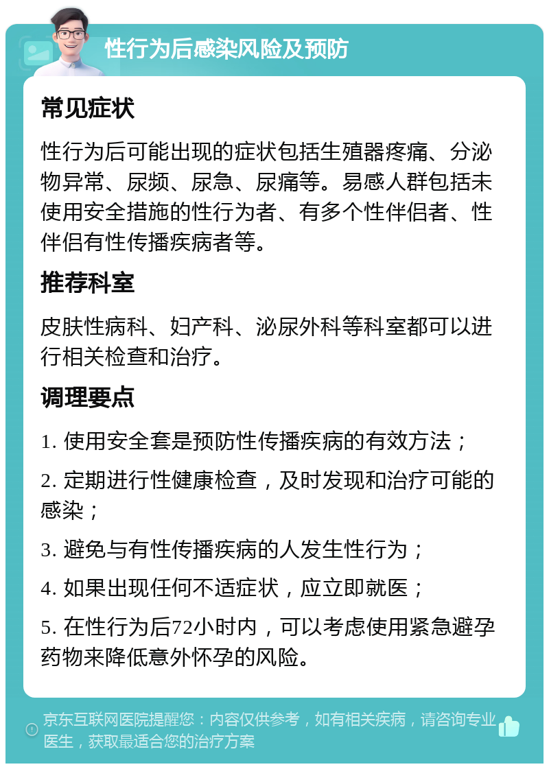 性行为后感染风险及预防 常见症状 性行为后可能出现的症状包括生殖器疼痛、分泌物异常、尿频、尿急、尿痛等。易感人群包括未使用安全措施的性行为者、有多个性伴侣者、性伴侣有性传播疾病者等。 推荐科室 皮肤性病科、妇产科、泌尿外科等科室都可以进行相关检查和治疗。 调理要点 1. 使用安全套是预防性传播疾病的有效方法； 2. 定期进行性健康检查，及时发现和治疗可能的感染； 3. 避免与有性传播疾病的人发生性行为； 4. 如果出现任何不适症状，应立即就医； 5. 在性行为后72小时内，可以考虑使用紧急避孕药物来降低意外怀孕的风险。