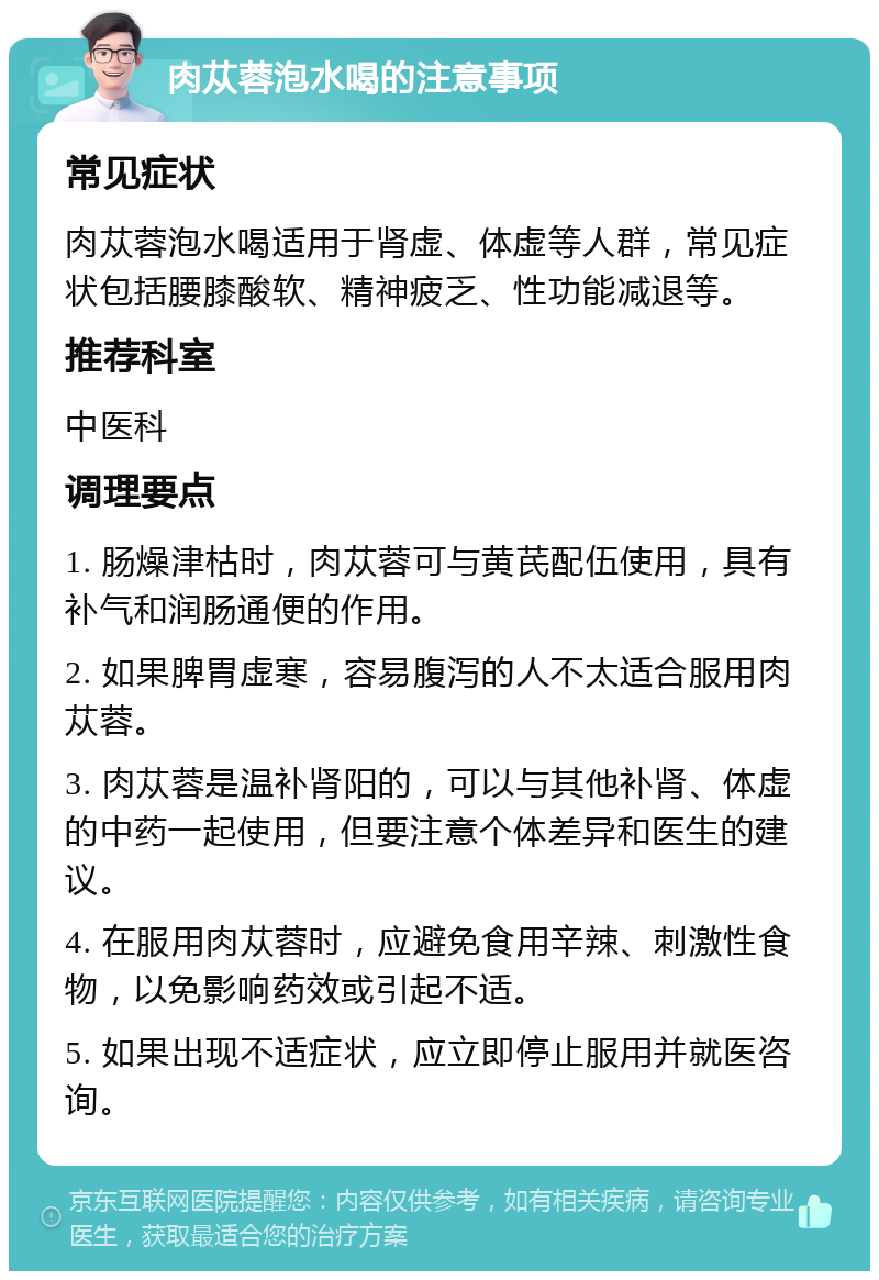 肉苁蓉泡水喝的注意事项 常见症状 肉苁蓉泡水喝适用于肾虚、体虚等人群，常见症状包括腰膝酸软、精神疲乏、性功能减退等。 推荐科室 中医科 调理要点 1. 肠燥津枯时，肉苁蓉可与黄芪配伍使用，具有补气和润肠通便的作用。 2. 如果脾胃虚寒，容易腹泻的人不太适合服用肉苁蓉。 3. 肉苁蓉是温补肾阳的，可以与其他补肾、体虚的中药一起使用，但要注意个体差异和医生的建议。 4. 在服用肉苁蓉时，应避免食用辛辣、刺激性食物，以免影响药效或引起不适。 5. 如果出现不适症状，应立即停止服用并就医咨询。