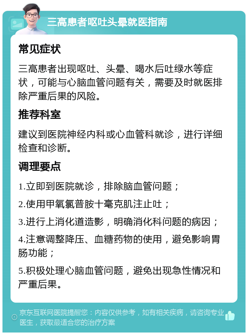 三高患者呕吐头晕就医指南 常见症状 三高患者出现呕吐、头晕、喝水后吐绿水等症状，可能与心脑血管问题有关，需要及时就医排除严重后果的风险。 推荐科室 建议到医院神经内科或心血管科就诊，进行详细检查和诊断。 调理要点 1.立即到医院就诊，排除脑血管问题； 2.使用甲氧氯普胺十毫克肌注止吐； 3.进行上消化道造影，明确消化科问题的病因； 4.注意调整降压、血糖药物的使用，避免影响胃肠功能； 5.积极处理心脑血管问题，避免出现急性情况和严重后果。