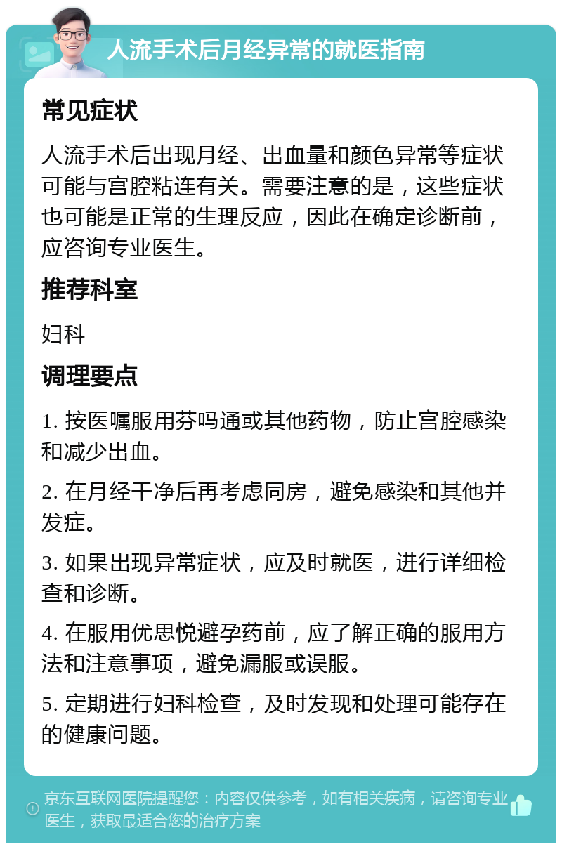 人流手术后月经异常的就医指南 常见症状 人流手术后出现月经、出血量和颜色异常等症状可能与宫腔粘连有关。需要注意的是，这些症状也可能是正常的生理反应，因此在确定诊断前，应咨询专业医生。 推荐科室 妇科 调理要点 1. 按医嘱服用芬吗通或其他药物，防止宫腔感染和减少出血。 2. 在月经干净后再考虑同房，避免感染和其他并发症。 3. 如果出现异常症状，应及时就医，进行详细检查和诊断。 4. 在服用优思悦避孕药前，应了解正确的服用方法和注意事项，避免漏服或误服。 5. 定期进行妇科检查，及时发现和处理可能存在的健康问题。