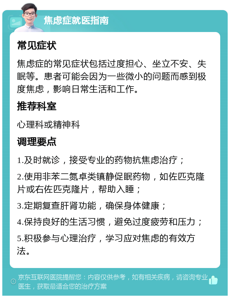 焦虑症就医指南 常见症状 焦虑症的常见症状包括过度担心、坐立不安、失眠等。患者可能会因为一些微小的问题而感到极度焦虑，影响日常生活和工作。 推荐科室 心理科或精神科 调理要点 1.及时就诊，接受专业的药物抗焦虑治疗； 2.使用非苯二氮卓类镇静促眠药物，如佐匹克隆片或右佐匹克隆片，帮助入睡； 3.定期复查肝肾功能，确保身体健康； 4.保持良好的生活习惯，避免过度疲劳和压力； 5.积极参与心理治疗，学习应对焦虑的有效方法。