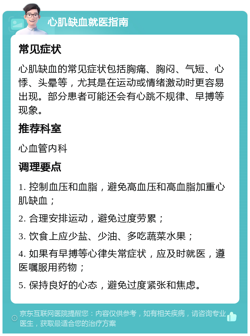 心肌缺血就医指南 常见症状 心肌缺血的常见症状包括胸痛、胸闷、气短、心悸、头晕等，尤其是在运动或情绪激动时更容易出现。部分患者可能还会有心跳不规律、早搏等现象。 推荐科室 心血管内科 调理要点 1. 控制血压和血脂，避免高血压和高血脂加重心肌缺血； 2. 合理安排运动，避免过度劳累； 3. 饮食上应少盐、少油、多吃蔬菜水果； 4. 如果有早搏等心律失常症状，应及时就医，遵医嘱服用药物； 5. 保持良好的心态，避免过度紧张和焦虑。