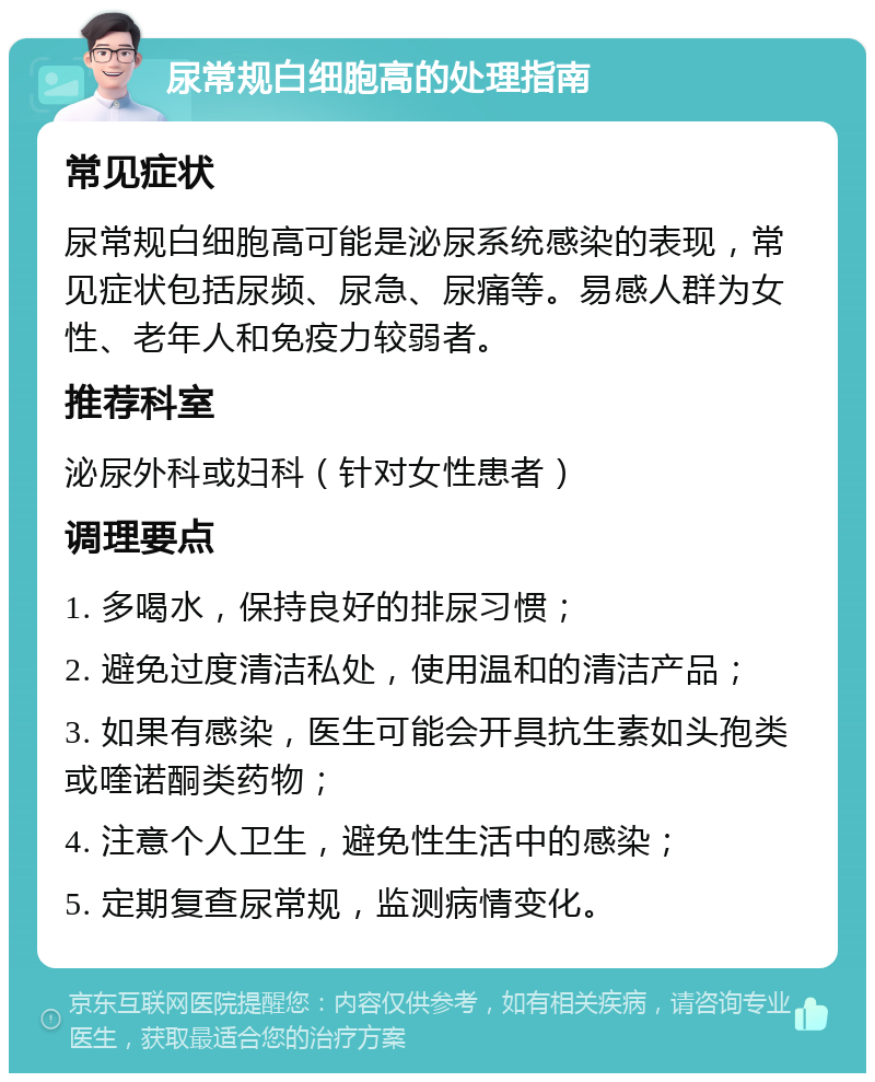 尿常规白细胞高的处理指南 常见症状 尿常规白细胞高可能是泌尿系统感染的表现，常见症状包括尿频、尿急、尿痛等。易感人群为女性、老年人和免疫力较弱者。 推荐科室 泌尿外科或妇科（针对女性患者） 调理要点 1. 多喝水，保持良好的排尿习惯； 2. 避免过度清洁私处，使用温和的清洁产品； 3. 如果有感染，医生可能会开具抗生素如头孢类或喹诺酮类药物； 4. 注意个人卫生，避免性生活中的感染； 5. 定期复查尿常规，监测病情变化。