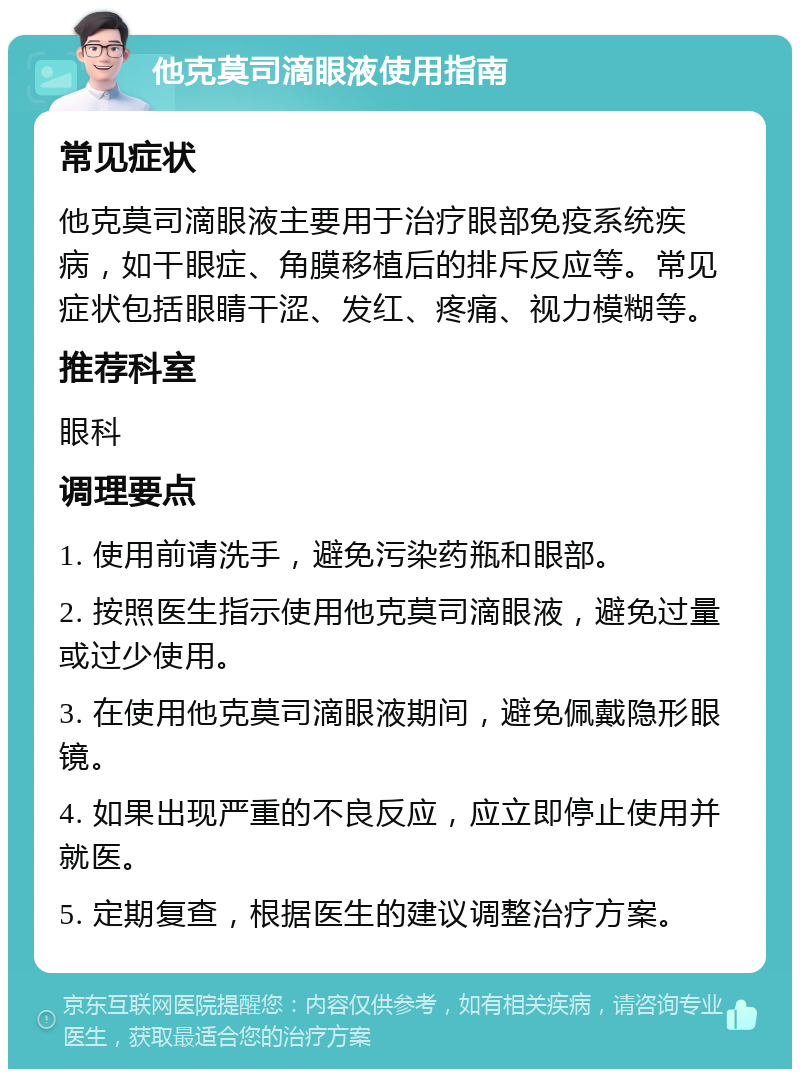 他克莫司滴眼液使用指南 常见症状 他克莫司滴眼液主要用于治疗眼部免疫系统疾病，如干眼症、角膜移植后的排斥反应等。常见症状包括眼睛干涩、发红、疼痛、视力模糊等。 推荐科室 眼科 调理要点 1. 使用前请洗手，避免污染药瓶和眼部。 2. 按照医生指示使用他克莫司滴眼液，避免过量或过少使用。 3. 在使用他克莫司滴眼液期间，避免佩戴隐形眼镜。 4. 如果出现严重的不良反应，应立即停止使用并就医。 5. 定期复查，根据医生的建议调整治疗方案。