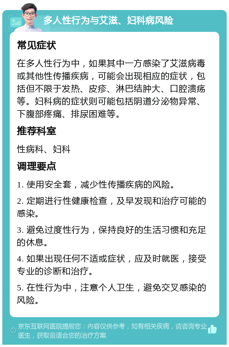 多人性行为与艾滋、妇科病风险 常见症状 在多人性行为中，如果其中一方感染了艾滋病毒或其他性传播疾病，可能会出现相应的症状，包括但不限于发热、皮疹、淋巴结肿大、口腔溃疡等。妇科病的症状则可能包括阴道分泌物异常、下腹部疼痛、排尿困难等。 推荐科室 性病科、妇科 调理要点 1. 使用安全套，减少性传播疾病的风险。 2. 定期进行性健康检查，及早发现和治疗可能的感染。 3. 避免过度性行为，保持良好的生活习惯和充足的休息。 4. 如果出现任何不适或症状，应及时就医，接受专业的诊断和治疗。 5. 在性行为中，注意个人卫生，避免交叉感染的风险。