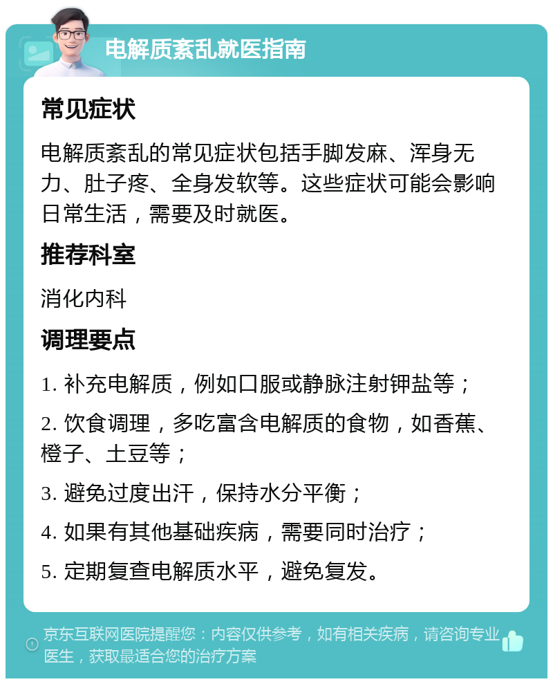 电解质紊乱就医指南 常见症状 电解质紊乱的常见症状包括手脚发麻、浑身无力、肚子疼、全身发软等。这些症状可能会影响日常生活，需要及时就医。 推荐科室 消化内科 调理要点 1. 补充电解质，例如口服或静脉注射钾盐等； 2. 饮食调理，多吃富含电解质的食物，如香蕉、橙子、土豆等； 3. 避免过度出汗，保持水分平衡； 4. 如果有其他基础疾病，需要同时治疗； 5. 定期复查电解质水平，避免复发。