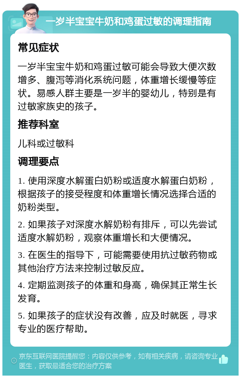 一岁半宝宝牛奶和鸡蛋过敏的调理指南 常见症状 一岁半宝宝牛奶和鸡蛋过敏可能会导致大便次数增多、腹泻等消化系统问题，体重增长缓慢等症状。易感人群主要是一岁半的婴幼儿，特别是有过敏家族史的孩子。 推荐科室 儿科或过敏科 调理要点 1. 使用深度水解蛋白奶粉或适度水解蛋白奶粉，根据孩子的接受程度和体重增长情况选择合适的奶粉类型。 2. 如果孩子对深度水解奶粉有排斥，可以先尝试适度水解奶粉，观察体重增长和大便情况。 3. 在医生的指导下，可能需要使用抗过敏药物或其他治疗方法来控制过敏反应。 4. 定期监测孩子的体重和身高，确保其正常生长发育。 5. 如果孩子的症状没有改善，应及时就医，寻求专业的医疗帮助。