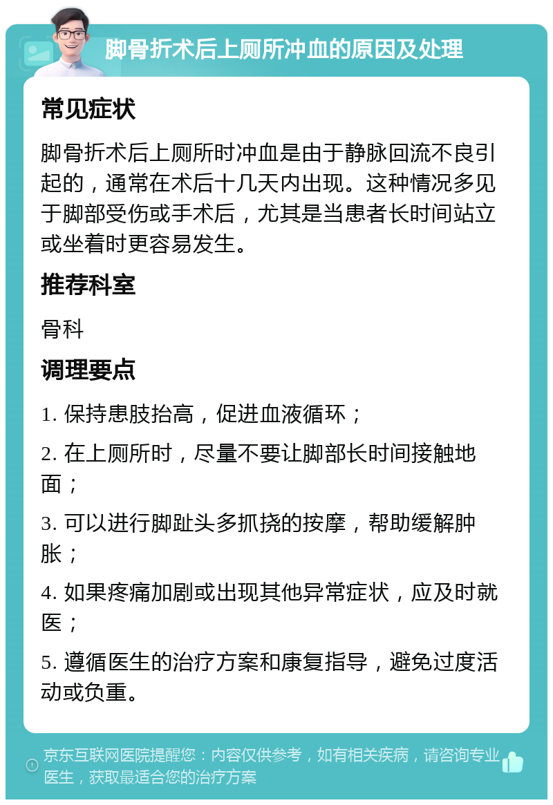 脚骨折术后上厕所冲血的原因及处理 常见症状 脚骨折术后上厕所时冲血是由于静脉回流不良引起的，通常在术后十几天内出现。这种情况多见于脚部受伤或手术后，尤其是当患者长时间站立或坐着时更容易发生。 推荐科室 骨科 调理要点 1. 保持患肢抬高，促进血液循环； 2. 在上厕所时，尽量不要让脚部长时间接触地面； 3. 可以进行脚趾头多抓挠的按摩，帮助缓解肿胀； 4. 如果疼痛加剧或出现其他异常症状，应及时就医； 5. 遵循医生的治疗方案和康复指导，避免过度活动或负重。