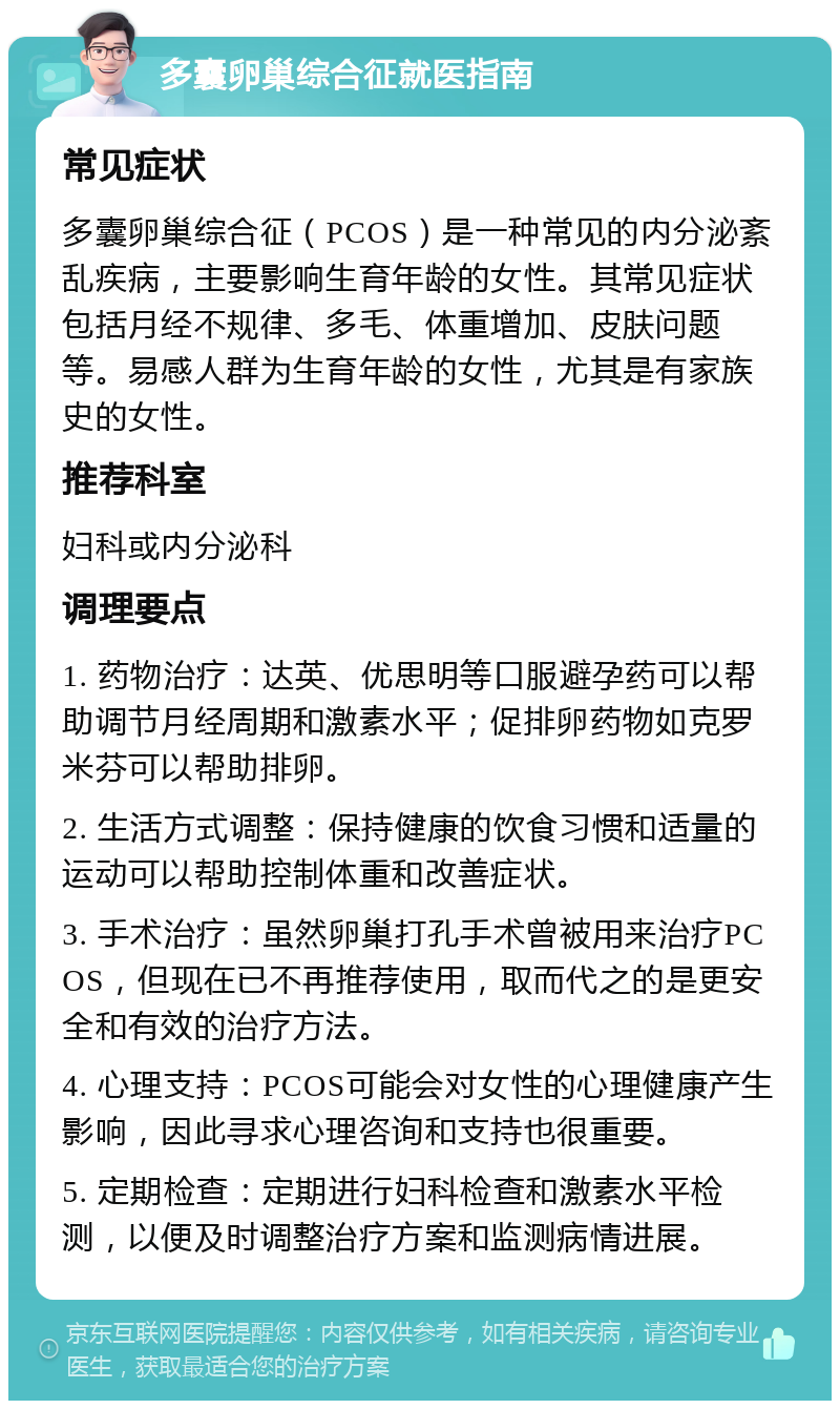 多囊卵巢综合征就医指南 常见症状 多囊卵巢综合征（PCOS）是一种常见的内分泌紊乱疾病，主要影响生育年龄的女性。其常见症状包括月经不规律、多毛、体重增加、皮肤问题等。易感人群为生育年龄的女性，尤其是有家族史的女性。 推荐科室 妇科或内分泌科 调理要点 1. 药物治疗：达英、优思明等口服避孕药可以帮助调节月经周期和激素水平；促排卵药物如克罗米芬可以帮助排卵。 2. 生活方式调整：保持健康的饮食习惯和适量的运动可以帮助控制体重和改善症状。 3. 手术治疗：虽然卵巢打孔手术曾被用来治疗PCOS，但现在已不再推荐使用，取而代之的是更安全和有效的治疗方法。 4. 心理支持：PCOS可能会对女性的心理健康产生影响，因此寻求心理咨询和支持也很重要。 5. 定期检查：定期进行妇科检查和激素水平检测，以便及时调整治疗方案和监测病情进展。