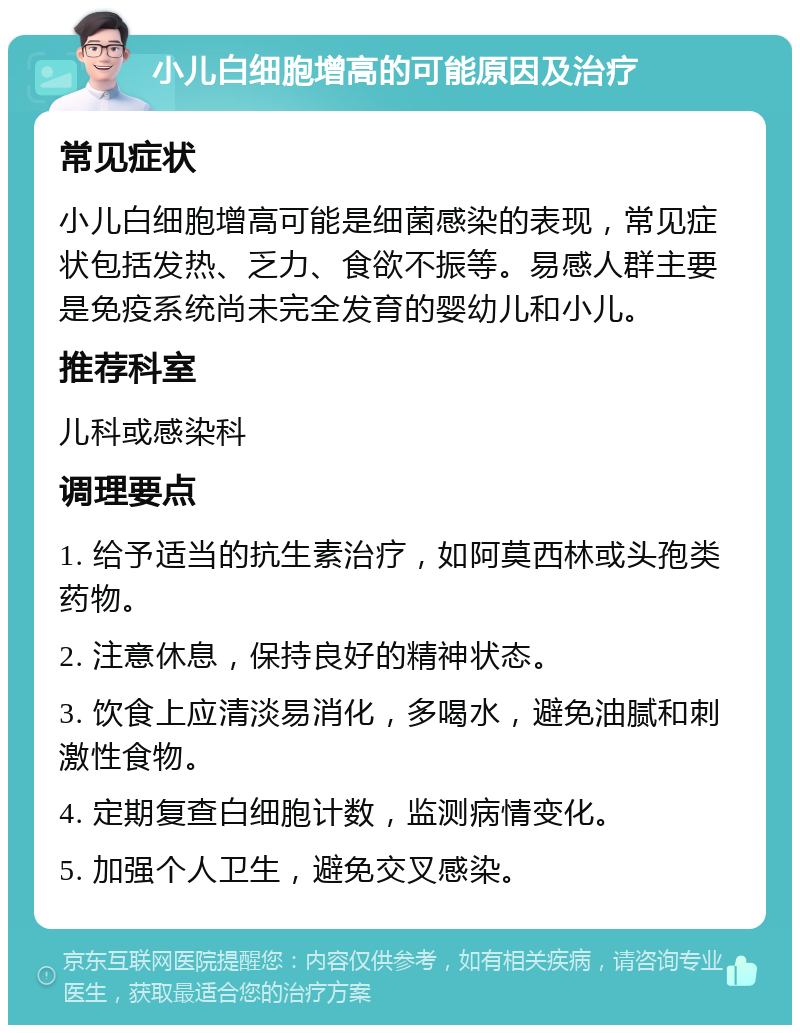 小儿白细胞增高的可能原因及治疗 常见症状 小儿白细胞增高可能是细菌感染的表现，常见症状包括发热、乏力、食欲不振等。易感人群主要是免疫系统尚未完全发育的婴幼儿和小儿。 推荐科室 儿科或感染科 调理要点 1. 给予适当的抗生素治疗，如阿莫西林或头孢类药物。 2. 注意休息，保持良好的精神状态。 3. 饮食上应清淡易消化，多喝水，避免油腻和刺激性食物。 4. 定期复查白细胞计数，监测病情变化。 5. 加强个人卫生，避免交叉感染。