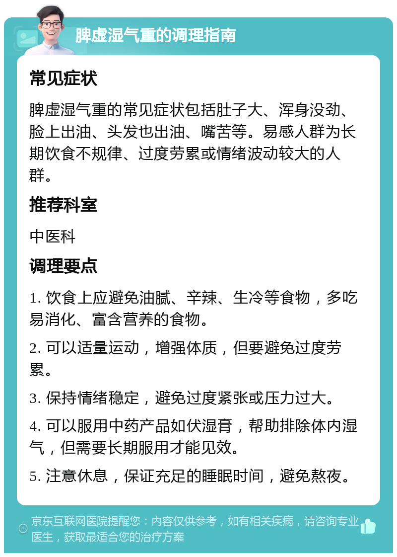 脾虚湿气重的调理指南 常见症状 脾虚湿气重的常见症状包括肚子大、浑身没劲、脸上出油、头发也出油、嘴苦等。易感人群为长期饮食不规律、过度劳累或情绪波动较大的人群。 推荐科室 中医科 调理要点 1. 饮食上应避免油腻、辛辣、生冷等食物，多吃易消化、富含营养的食物。 2. 可以适量运动，增强体质，但要避免过度劳累。 3. 保持情绪稳定，避免过度紧张或压力过大。 4. 可以服用中药产品如伏湿膏，帮助排除体内湿气，但需要长期服用才能见效。 5. 注意休息，保证充足的睡眠时间，避免熬夜。