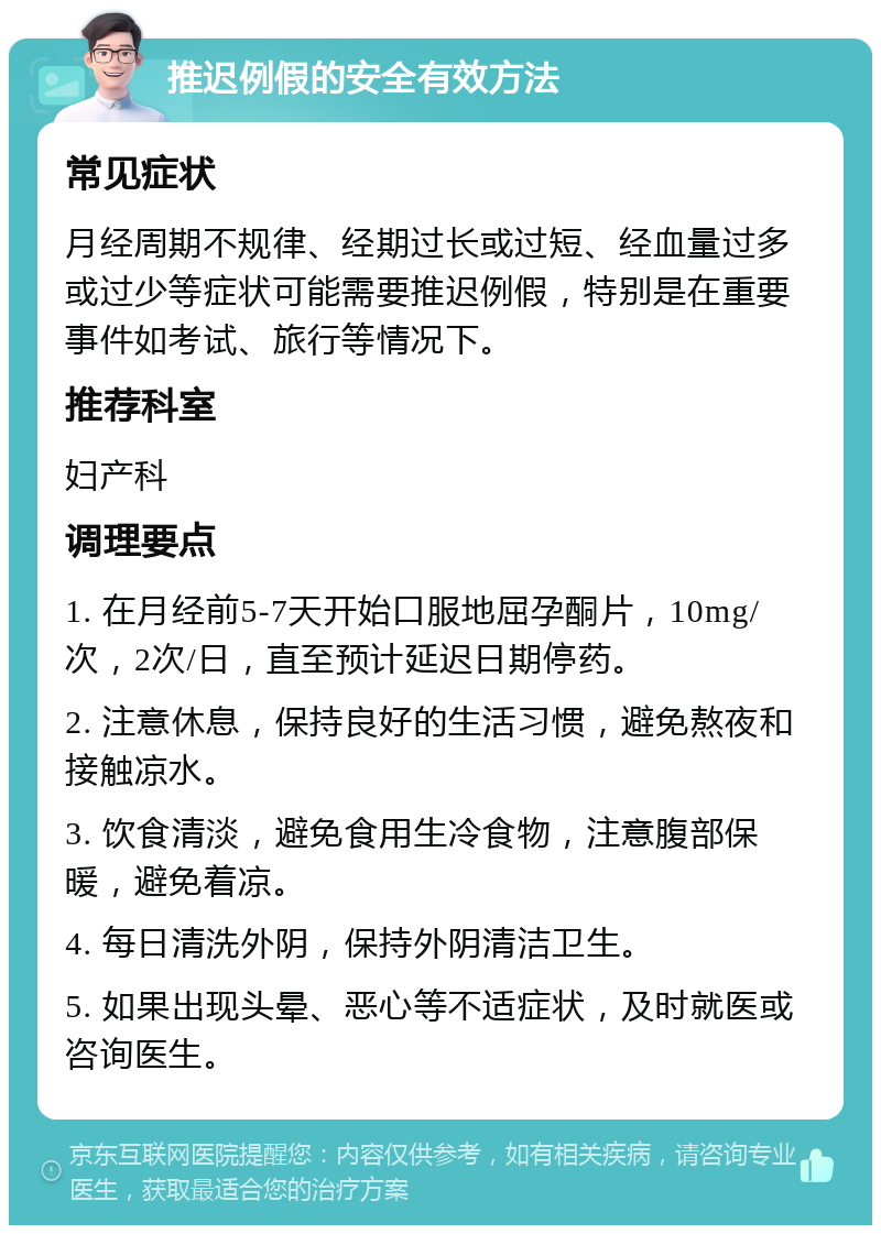 推迟例假的安全有效方法 常见症状 月经周期不规律、经期过长或过短、经血量过多或过少等症状可能需要推迟例假，特别是在重要事件如考试、旅行等情况下。 推荐科室 妇产科 调理要点 1. 在月经前5-7天开始口服地屈孕酮片，10mg/次，2次/日，直至预计延迟日期停药。 2. 注意休息，保持良好的生活习惯，避免熬夜和接触凉水。 3. 饮食清淡，避免食用生冷食物，注意腹部保暖，避免着凉。 4. 每日清洗外阴，保持外阴清洁卫生。 5. 如果出现头晕、恶心等不适症状，及时就医或咨询医生。