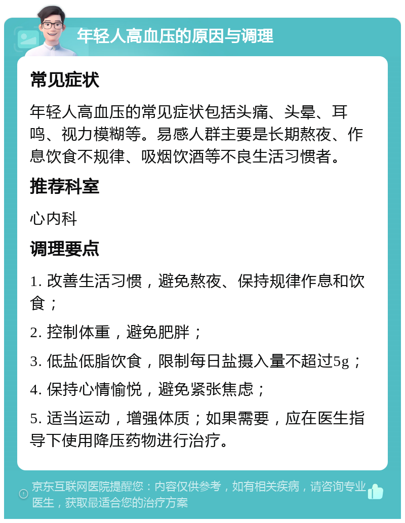 年轻人高血压的原因与调理 常见症状 年轻人高血压的常见症状包括头痛、头晕、耳鸣、视力模糊等。易感人群主要是长期熬夜、作息饮食不规律、吸烟饮酒等不良生活习惯者。 推荐科室 心内科 调理要点 1. 改善生活习惯，避免熬夜、保持规律作息和饮食； 2. 控制体重，避免肥胖； 3. 低盐低脂饮食，限制每日盐摄入量不超过5g； 4. 保持心情愉悦，避免紧张焦虑； 5. 适当运动，增强体质；如果需要，应在医生指导下使用降压药物进行治疗。