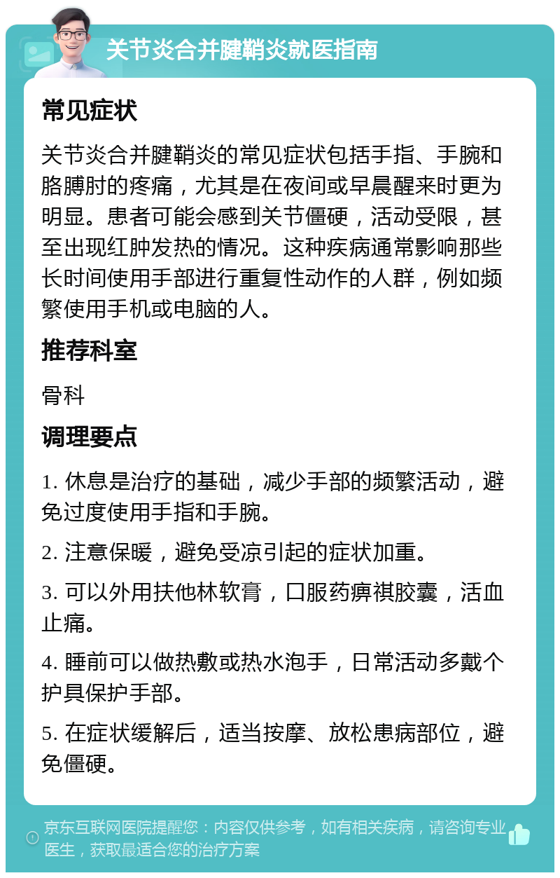 关节炎合并腱鞘炎就医指南 常见症状 关节炎合并腱鞘炎的常见症状包括手指、手腕和胳膊肘的疼痛，尤其是在夜间或早晨醒来时更为明显。患者可能会感到关节僵硬，活动受限，甚至出现红肿发热的情况。这种疾病通常影响那些长时间使用手部进行重复性动作的人群，例如频繁使用手机或电脑的人。 推荐科室 骨科 调理要点 1. 休息是治疗的基础，减少手部的频繁活动，避免过度使用手指和手腕。 2. 注意保暖，避免受凉引起的症状加重。 3. 可以外用扶他林软膏，口服药痹祺胶囊，活血止痛。 4. 睡前可以做热敷或热水泡手，日常活动多戴个护具保护手部。 5. 在症状缓解后，适当按摩、放松患病部位，避免僵硬。