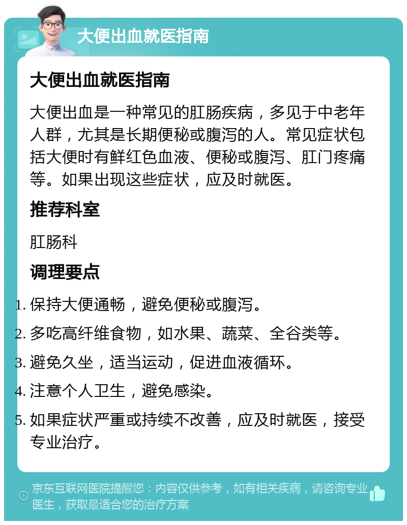 大便出血就医指南 大便出血就医指南 大便出血是一种常见的肛肠疾病，多见于中老年人群，尤其是长期便秘或腹泻的人。常见症状包括大便时有鲜红色血液、便秘或腹泻、肛门疼痛等。如果出现这些症状，应及时就医。 推荐科室 肛肠科 调理要点 保持大便通畅，避免便秘或腹泻。 多吃高纤维食物，如水果、蔬菜、全谷类等。 避免久坐，适当运动，促进血液循环。 注意个人卫生，避免感染。 如果症状严重或持续不改善，应及时就医，接受专业治疗。