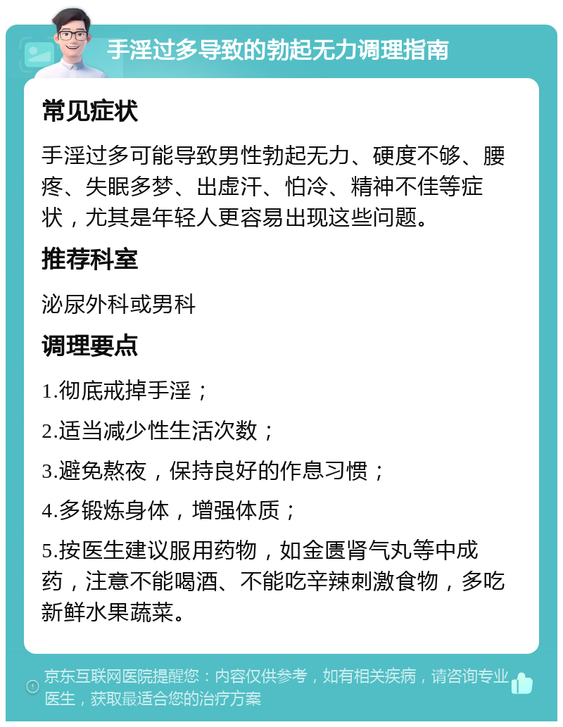 手淫过多导致的勃起无力调理指南 常见症状 手淫过多可能导致男性勃起无力、硬度不够、腰疼、失眠多梦、出虚汗、怕冷、精神不佳等症状，尤其是年轻人更容易出现这些问题。 推荐科室 泌尿外科或男科 调理要点 1.彻底戒掉手淫； 2.适当减少性生活次数； 3.避免熬夜，保持良好的作息习惯； 4.多锻炼身体，增强体质； 5.按医生建议服用药物，如金匮肾气丸等中成药，注意不能喝酒、不能吃辛辣刺激食物，多吃新鲜水果蔬菜。