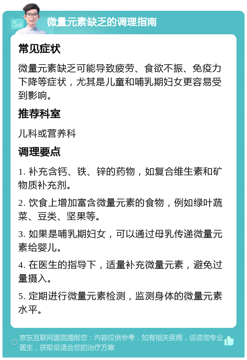 微量元素缺乏的调理指南 常见症状 微量元素缺乏可能导致疲劳、食欲不振、免疫力下降等症状，尤其是儿童和哺乳期妇女更容易受到影响。 推荐科室 儿科或营养科 调理要点 1. 补充含钙、铁、锌的药物，如复合维生素和矿物质补充剂。 2. 饮食上增加富含微量元素的食物，例如绿叶蔬菜、豆类、坚果等。 3. 如果是哺乳期妇女，可以通过母乳传递微量元素给婴儿。 4. 在医生的指导下，适量补充微量元素，避免过量摄入。 5. 定期进行微量元素检测，监测身体的微量元素水平。