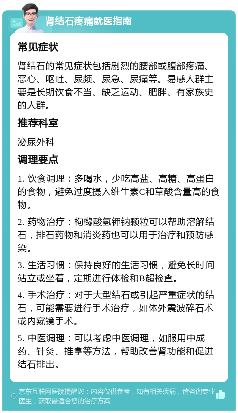 肾结石疼痛就医指南 常见症状 肾结石的常见症状包括剧烈的腰部或腹部疼痛、恶心、呕吐、尿频、尿急、尿痛等。易感人群主要是长期饮食不当、缺乏运动、肥胖、有家族史的人群。 推荐科室 泌尿外科 调理要点 1. 饮食调理：多喝水，少吃高盐、高糖、高蛋白的食物，避免过度摄入维生素C和草酸含量高的食物。 2. 药物治疗：枸橼酸氢钾钠颗粒可以帮助溶解结石，排石药物和消炎药也可以用于治疗和预防感染。 3. 生活习惯：保持良好的生活习惯，避免长时间站立或坐着，定期进行体检和B超检查。 4. 手术治疗：对于大型结石或引起严重症状的结石，可能需要进行手术治疗，如体外震波碎石术或内窥镜手术。 5. 中医调理：可以考虑中医调理，如服用中成药、针灸、推拿等方法，帮助改善肾功能和促进结石排出。