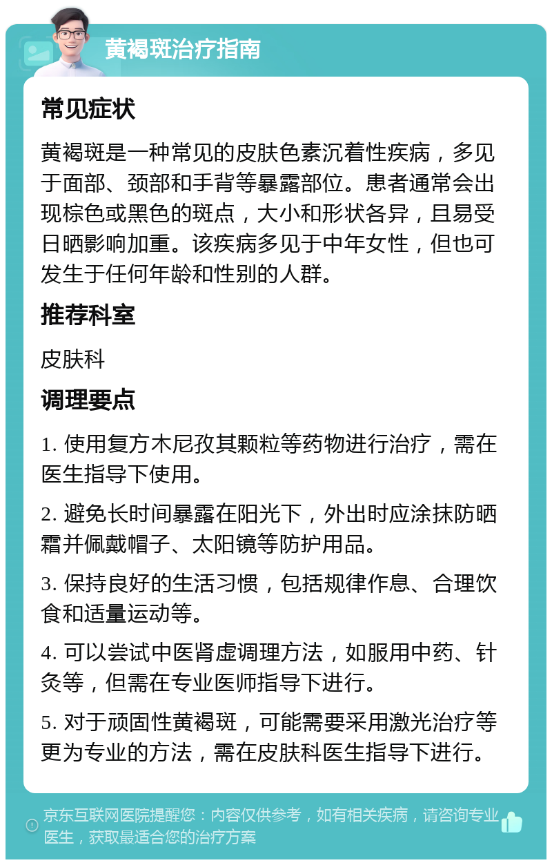 黄褐斑治疗指南 常见症状 黄褐斑是一种常见的皮肤色素沉着性疾病，多见于面部、颈部和手背等暴露部位。患者通常会出现棕色或黑色的斑点，大小和形状各异，且易受日晒影响加重。该疾病多见于中年女性，但也可发生于任何年龄和性别的人群。 推荐科室 皮肤科 调理要点 1. 使用复方木尼孜其颗粒等药物进行治疗，需在医生指导下使用。 2. 避免长时间暴露在阳光下，外出时应涂抹防晒霜并佩戴帽子、太阳镜等防护用品。 3. 保持良好的生活习惯，包括规律作息、合理饮食和适量运动等。 4. 可以尝试中医肾虚调理方法，如服用中药、针灸等，但需在专业医师指导下进行。 5. 对于顽固性黄褐斑，可能需要采用激光治疗等更为专业的方法，需在皮肤科医生指导下进行。