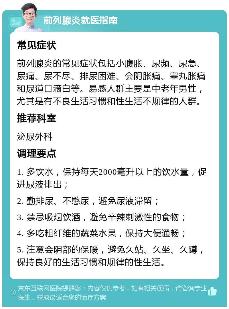 前列腺炎就医指南 常见症状 前列腺炎的常见症状包括小腹胀、尿频、尿急、尿痛、尿不尽、排尿困难、会阴胀痛、睾丸胀痛和尿道口滴白等。易感人群主要是中老年男性，尤其是有不良生活习惯和性生活不规律的人群。 推荐科室 泌尿外科 调理要点 1. 多饮水，保持每天2000毫升以上的饮水量，促进尿液排出； 2. 勤排尿、不憋尿，避免尿液滞留； 3. 禁忌吸烟饮酒，避免辛辣刺激性的食物； 4. 多吃粗纤维的蔬菜水果，保持大便通畅； 5. 注意会阴部的保暖，避免久站、久坐、久蹲，保持良好的生活习惯和规律的性生活。