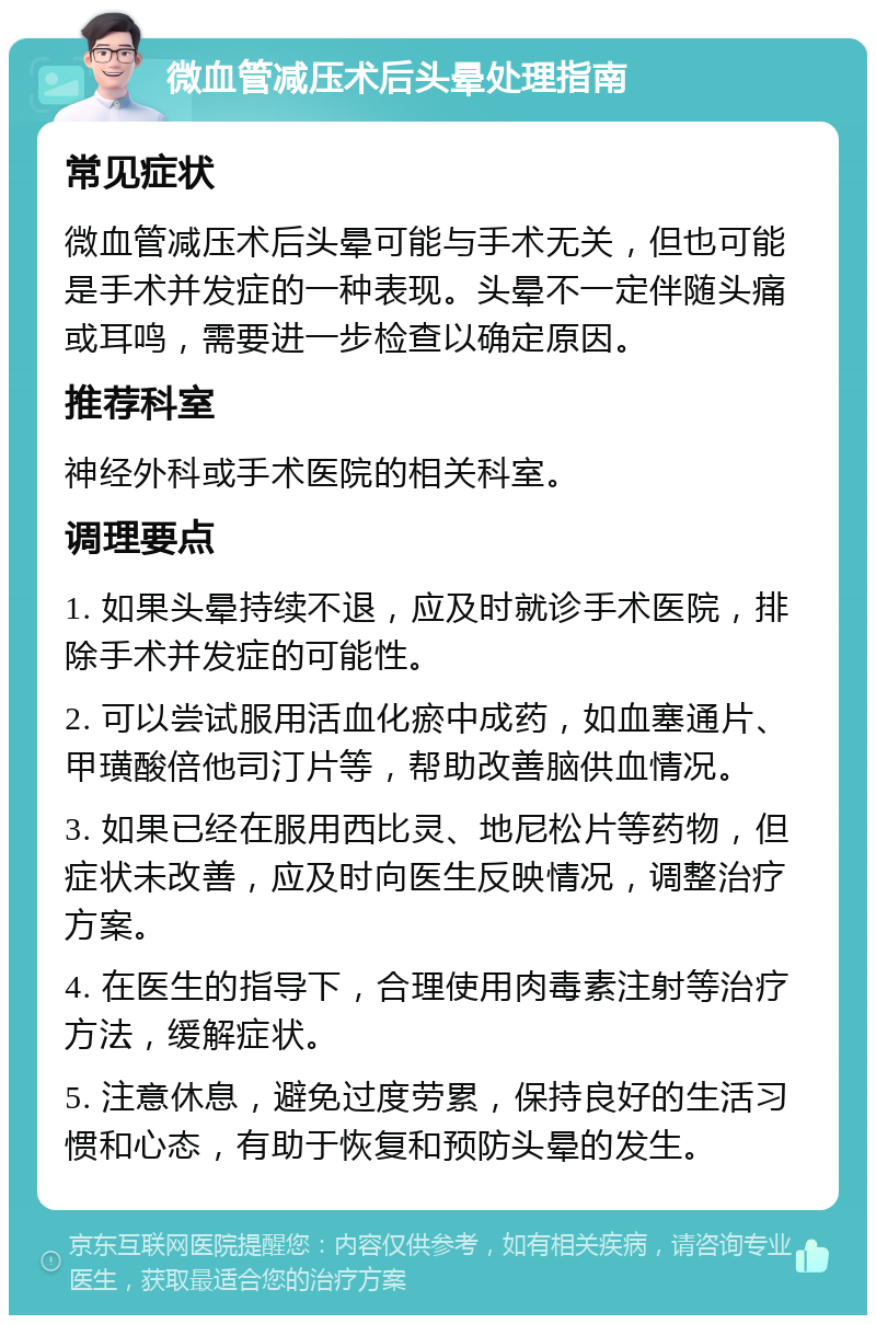 微血管减压术后头晕处理指南 常见症状 微血管减压术后头晕可能与手术无关，但也可能是手术并发症的一种表现。头晕不一定伴随头痛或耳鸣，需要进一步检查以确定原因。 推荐科室 神经外科或手术医院的相关科室。 调理要点 1. 如果头晕持续不退，应及时就诊手术医院，排除手术并发症的可能性。 2. 可以尝试服用活血化瘀中成药，如血塞通片、甲璜酸倍他司汀片等，帮助改善脑供血情况。 3. 如果已经在服用西比灵、地尼松片等药物，但症状未改善，应及时向医生反映情况，调整治疗方案。 4. 在医生的指导下，合理使用肉毒素注射等治疗方法，缓解症状。 5. 注意休息，避免过度劳累，保持良好的生活习惯和心态，有助于恢复和预防头晕的发生。