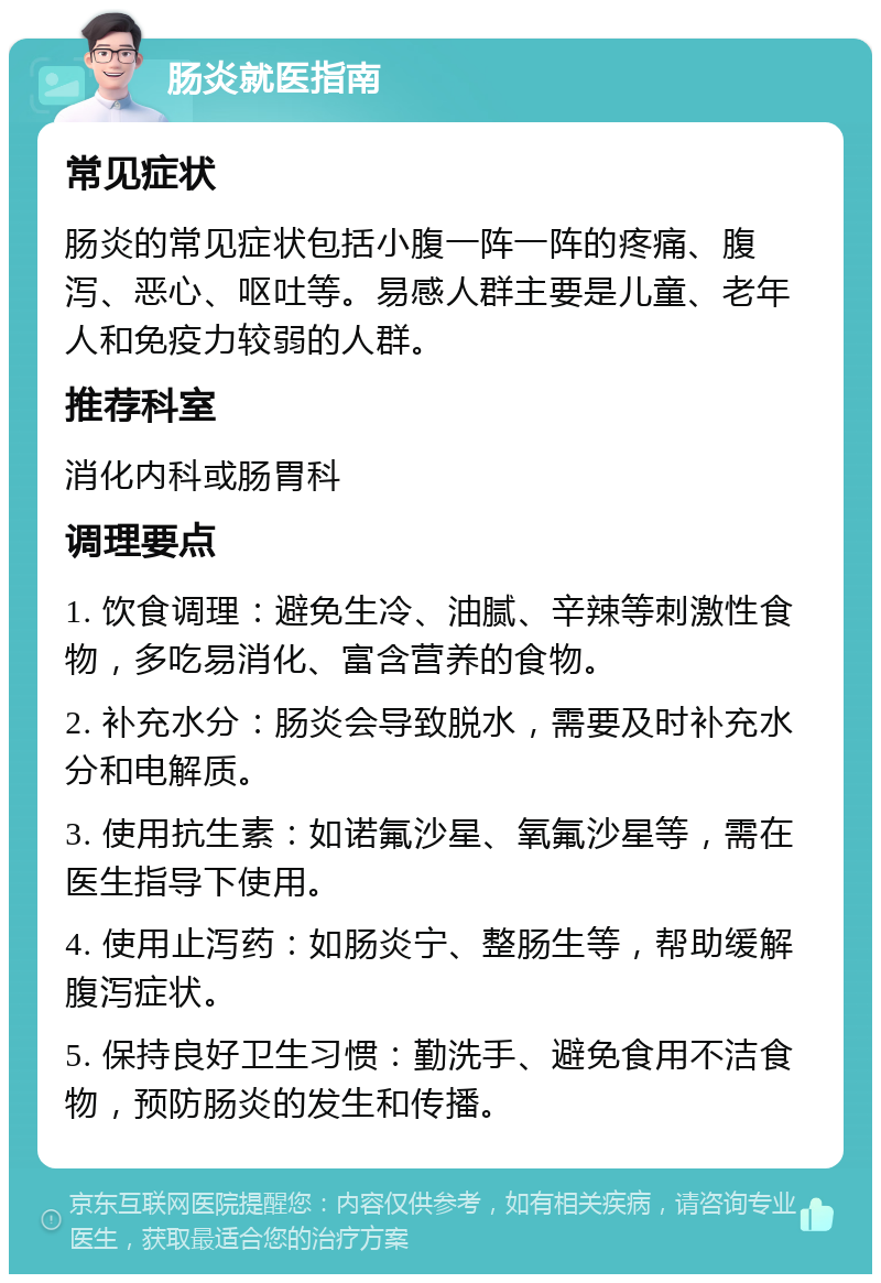 肠炎就医指南 常见症状 肠炎的常见症状包括小腹一阵一阵的疼痛、腹泻、恶心、呕吐等。易感人群主要是儿童、老年人和免疫力较弱的人群。 推荐科室 消化内科或肠胃科 调理要点 1. 饮食调理：避免生冷、油腻、辛辣等刺激性食物，多吃易消化、富含营养的食物。 2. 补充水分：肠炎会导致脱水，需要及时补充水分和电解质。 3. 使用抗生素：如诺氟沙星、氧氟沙星等，需在医生指导下使用。 4. 使用止泻药：如肠炎宁、整肠生等，帮助缓解腹泻症状。 5. 保持良好卫生习惯：勤洗手、避免食用不洁食物，预防肠炎的发生和传播。