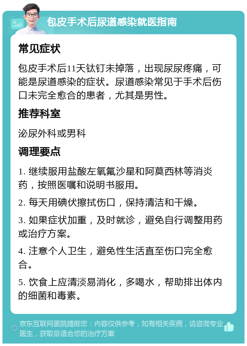 包皮手术后尿道感染就医指南 常见症状 包皮手术后11天钛钉未掉落，出现尿尿疼痛，可能是尿道感染的症状。尿道感染常见于手术后伤口未完全愈合的患者，尤其是男性。 推荐科室 泌尿外科或男科 调理要点 1. 继续服用盐酸左氧氟沙星和阿莫西林等消炎药，按照医嘱和说明书服用。 2. 每天用碘伏擦拭伤口，保持清洁和干燥。 3. 如果症状加重，及时就诊，避免自行调整用药或治疗方案。 4. 注意个人卫生，避免性生活直至伤口完全愈合。 5. 饮食上应清淡易消化，多喝水，帮助排出体内的细菌和毒素。