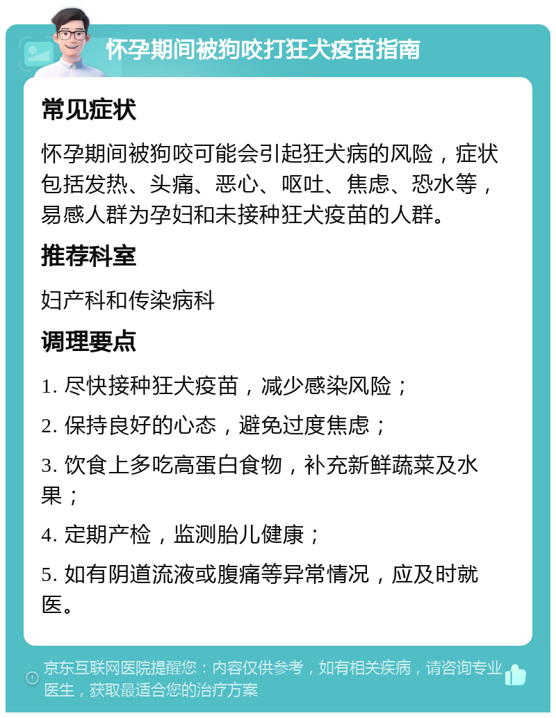 怀孕期间被狗咬打狂犬疫苗指南 常见症状 怀孕期间被狗咬可能会引起狂犬病的风险，症状包括发热、头痛、恶心、呕吐、焦虑、恐水等，易感人群为孕妇和未接种狂犬疫苗的人群。 推荐科室 妇产科和传染病科 调理要点 1. 尽快接种狂犬疫苗，减少感染风险； 2. 保持良好的心态，避免过度焦虑； 3. 饮食上多吃高蛋白食物，补充新鲜蔬菜及水果； 4. 定期产检，监测胎儿健康； 5. 如有阴道流液或腹痛等异常情况，应及时就医。