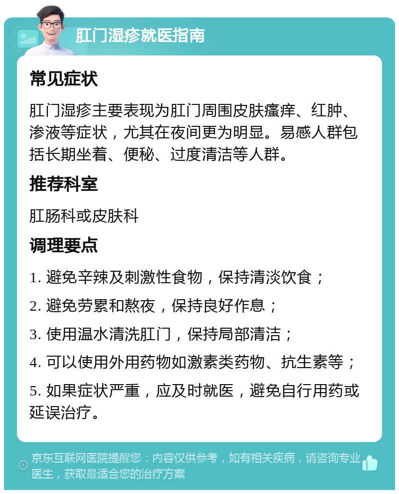 肛门湿疹就医指南 常见症状 肛门湿疹主要表现为肛门周围皮肤瘙痒、红肿、渗液等症状，尤其在夜间更为明显。易感人群包括长期坐着、便秘、过度清洁等人群。 推荐科室 肛肠科或皮肤科 调理要点 1. 避免辛辣及刺激性食物，保持清淡饮食； 2. 避免劳累和熬夜，保持良好作息； 3. 使用温水清洗肛门，保持局部清洁； 4. 可以使用外用药物如激素类药物、抗生素等； 5. 如果症状严重，应及时就医，避免自行用药或延误治疗。