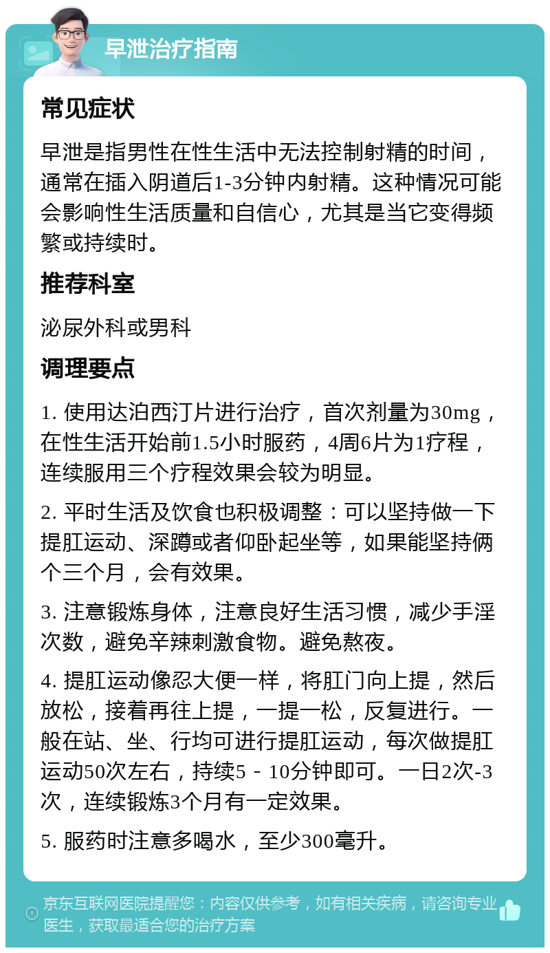 早泄治疗指南 常见症状 早泄是指男性在性生活中无法控制射精的时间，通常在插入阴道后1-3分钟内射精。这种情况可能会影响性生活质量和自信心，尤其是当它变得频繁或持续时。 推荐科室 泌尿外科或男科 调理要点 1. 使用达泊西汀片进行治疗，首次剂量为30mg，在性生活开始前1.5小时服药，4周6片为1疗程，连续服用三个疗程效果会较为明显。 2. 平时生活及饮食也积极调整：可以坚持做一下提肛运动、深蹲或者仰卧起坐等，如果能坚持俩个三个月，会有效果。 3. 注意锻炼身体，注意良好生活习惯，减少手淫次数，避免辛辣刺激食物。避免熬夜。 4. 提肛运动像忍大便一样，将肛门向上提，然后放松，接着再往上提，一提一松，反复进行。一般在站、坐、行均可进行提肛运动，每次做提肛运动50次左右，持续5－10分钟即可。一日2次-3次，连续锻炼3个月有一定效果。 5. 服药时注意多喝水，至少300毫升。