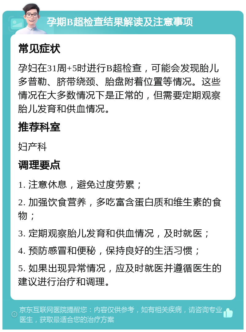 孕期B超检查结果解读及注意事项 常见症状 孕妇在31周+5时进行B超检查，可能会发现胎儿多普勒、脐带绕颈、胎盘附着位置等情况。这些情况在大多数情况下是正常的，但需要定期观察胎儿发育和供血情况。 推荐科室 妇产科 调理要点 1. 注意休息，避免过度劳累； 2. 加强饮食营养，多吃富含蛋白质和维生素的食物； 3. 定期观察胎儿发育和供血情况，及时就医； 4. 预防感冒和便秘，保持良好的生活习惯； 5. 如果出现异常情况，应及时就医并遵循医生的建议进行治疗和调理。