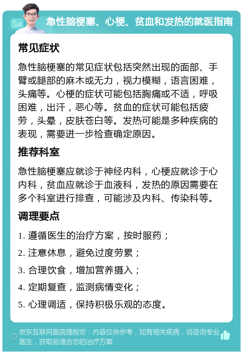 急性脑梗塞、心梗、贫血和发热的就医指南 常见症状 急性脑梗塞的常见症状包括突然出现的面部、手臂或腿部的麻木或无力，视力模糊，语言困难，头痛等。心梗的症状可能包括胸痛或不适，呼吸困难，出汗，恶心等。贫血的症状可能包括疲劳，头晕，皮肤苍白等。发热可能是多种疾病的表现，需要进一步检查确定原因。 推荐科室 急性脑梗塞应就诊于神经内科，心梗应就诊于心内科，贫血应就诊于血液科，发热的原因需要在多个科室进行排查，可能涉及内科、传染科等。 调理要点 1. 遵循医生的治疗方案，按时服药； 2. 注意休息，避免过度劳累； 3. 合理饮食，增加营养摄入； 4. 定期复查，监测病情变化； 5. 心理调适，保持积极乐观的态度。