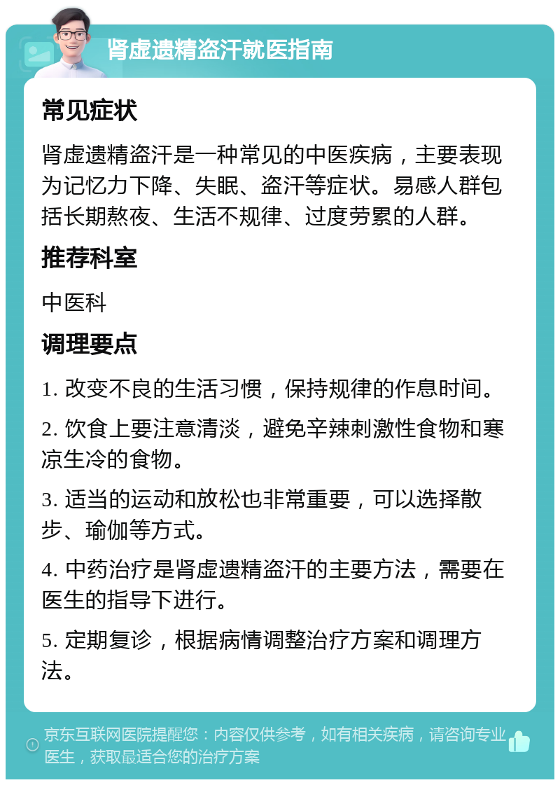 肾虚遗精盗汗就医指南 常见症状 肾虚遗精盗汗是一种常见的中医疾病，主要表现为记忆力下降、失眠、盗汗等症状。易感人群包括长期熬夜、生活不规律、过度劳累的人群。 推荐科室 中医科 调理要点 1. 改变不良的生活习惯，保持规律的作息时间。 2. 饮食上要注意清淡，避免辛辣刺激性食物和寒凉生冷的食物。 3. 适当的运动和放松也非常重要，可以选择散步、瑜伽等方式。 4. 中药治疗是肾虚遗精盗汗的主要方法，需要在医生的指导下进行。 5. 定期复诊，根据病情调整治疗方案和调理方法。