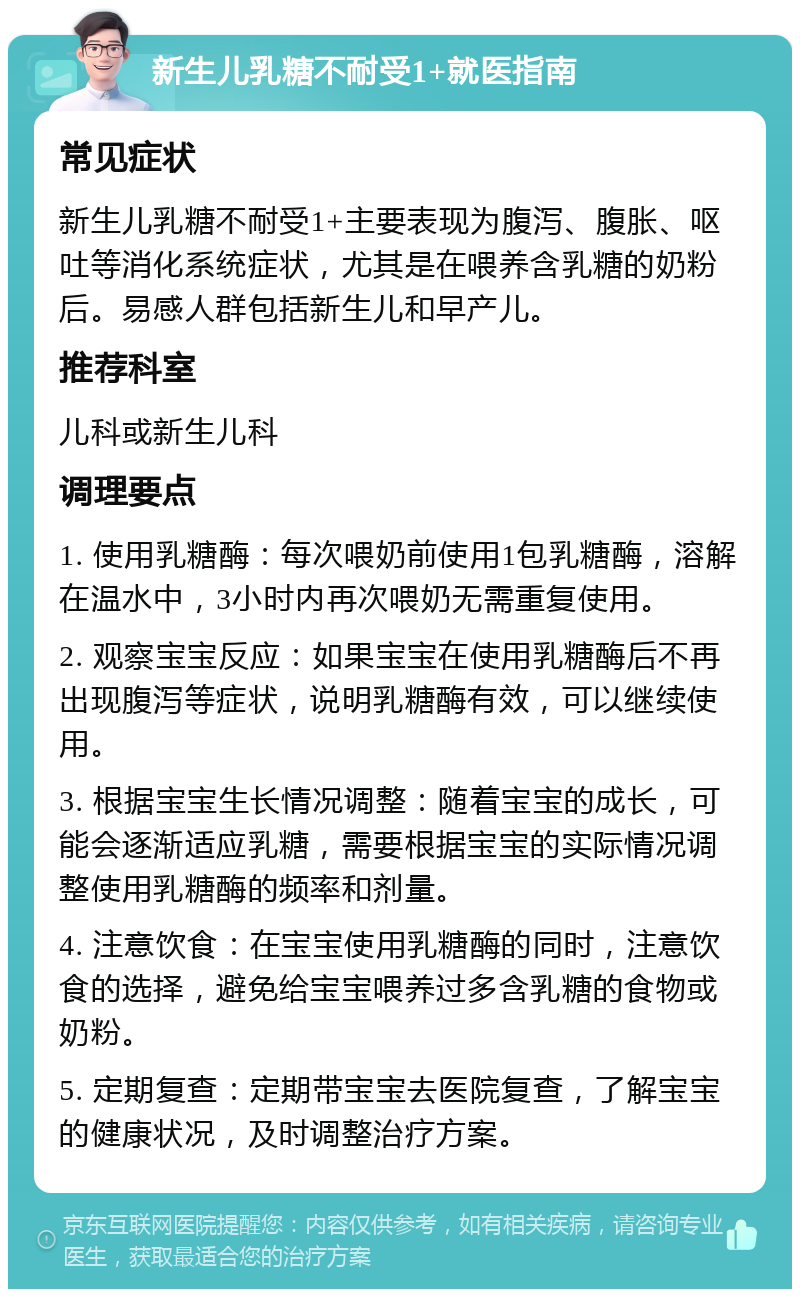 新生儿乳糖不耐受1+就医指南 常见症状 新生儿乳糖不耐受1+主要表现为腹泻、腹胀、呕吐等消化系统症状，尤其是在喂养含乳糖的奶粉后。易感人群包括新生儿和早产儿。 推荐科室 儿科或新生儿科 调理要点 1. 使用乳糖酶：每次喂奶前使用1包乳糖酶，溶解在温水中，3小时内再次喂奶无需重复使用。 2. 观察宝宝反应：如果宝宝在使用乳糖酶后不再出现腹泻等症状，说明乳糖酶有效，可以继续使用。 3. 根据宝宝生长情况调整：随着宝宝的成长，可能会逐渐适应乳糖，需要根据宝宝的实际情况调整使用乳糖酶的频率和剂量。 4. 注意饮食：在宝宝使用乳糖酶的同时，注意饮食的选择，避免给宝宝喂养过多含乳糖的食物或奶粉。 5. 定期复查：定期带宝宝去医院复查，了解宝宝的健康状况，及时调整治疗方案。