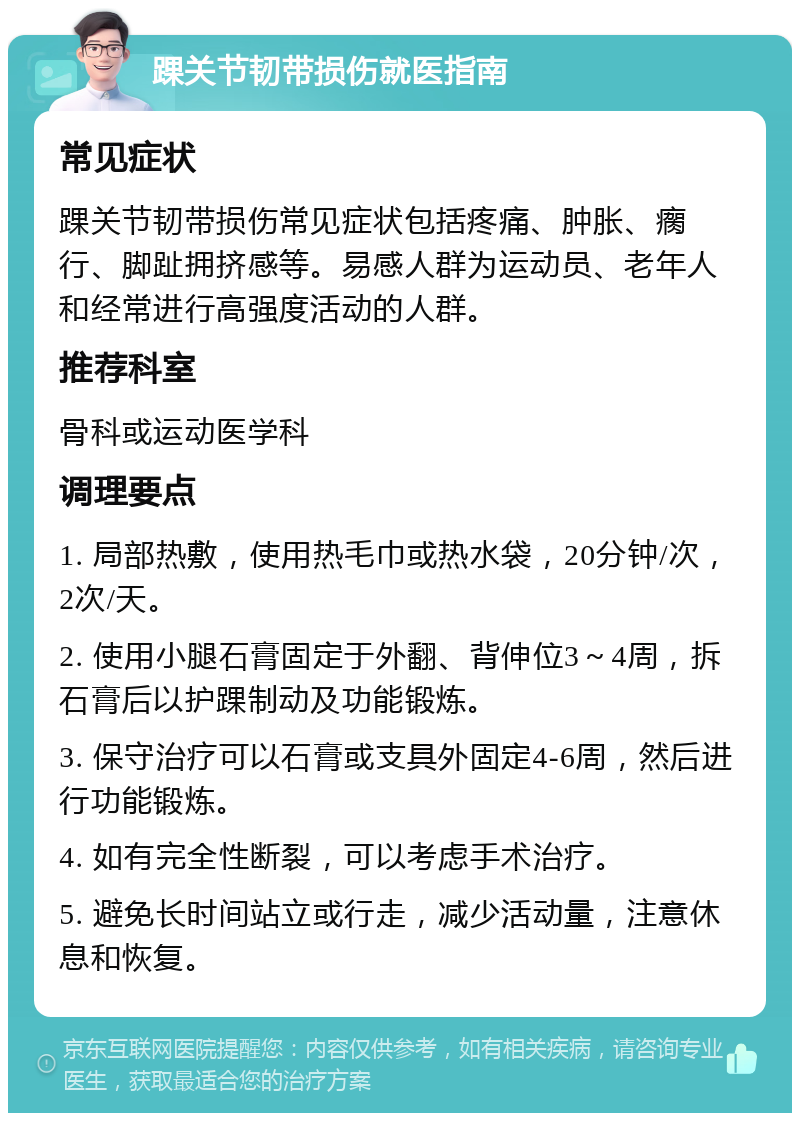 踝关节韧带损伤就医指南 常见症状 踝关节韧带损伤常见症状包括疼痛、肿胀、瘸行、脚趾拥挤感等。易感人群为运动员、老年人和经常进行高强度活动的人群。 推荐科室 骨科或运动医学科 调理要点 1. 局部热敷，使用热毛巾或热水袋，20分钟/次，2次/天。 2. 使用小腿石膏固定于外翻、背伸位3～4周，拆石膏后以护踝制动及功能锻炼。 3. 保守治疗可以石膏或支具外固定4-6周，然后进行功能锻炼。 4. 如有完全性断裂，可以考虑手术治疗。 5. 避免长时间站立或行走，减少活动量，注意休息和恢复。