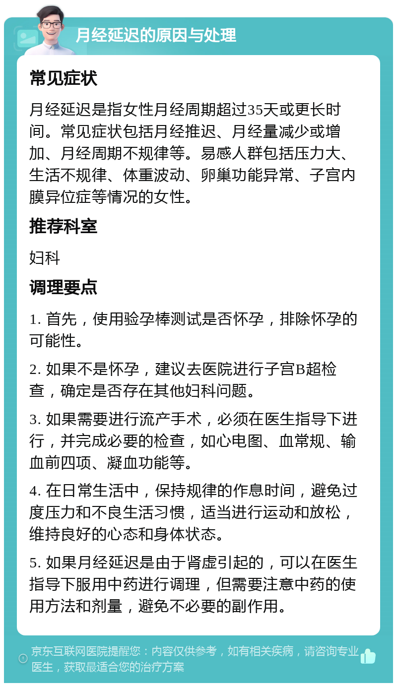 月经延迟的原因与处理 常见症状 月经延迟是指女性月经周期超过35天或更长时间。常见症状包括月经推迟、月经量减少或增加、月经周期不规律等。易感人群包括压力大、生活不规律、体重波动、卵巢功能异常、子宫内膜异位症等情况的女性。 推荐科室 妇科 调理要点 1. 首先，使用验孕棒测试是否怀孕，排除怀孕的可能性。 2. 如果不是怀孕，建议去医院进行子宫B超检查，确定是否存在其他妇科问题。 3. 如果需要进行流产手术，必须在医生指导下进行，并完成必要的检查，如心电图、血常规、输血前四项、凝血功能等。 4. 在日常生活中，保持规律的作息时间，避免过度压力和不良生活习惯，适当进行运动和放松，维持良好的心态和身体状态。 5. 如果月经延迟是由于肾虚引起的，可以在医生指导下服用中药进行调理，但需要注意中药的使用方法和剂量，避免不必要的副作用。