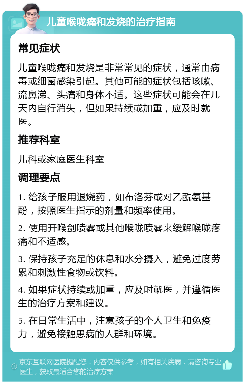 儿童喉咙痛和发烧的治疗指南 常见症状 儿童喉咙痛和发烧是非常常见的症状，通常由病毒或细菌感染引起。其他可能的症状包括咳嗽、流鼻涕、头痛和身体不适。这些症状可能会在几天内自行消失，但如果持续或加重，应及时就医。 推荐科室 儿科或家庭医生科室 调理要点 1. 给孩子服用退烧药，如布洛芬或对乙酰氨基酚，按照医生指示的剂量和频率使用。 2. 使用开喉剑喷雾或其他喉咙喷雾来缓解喉咙疼痛和不适感。 3. 保持孩子充足的休息和水分摄入，避免过度劳累和刺激性食物或饮料。 4. 如果症状持续或加重，应及时就医，并遵循医生的治疗方案和建议。 5. 在日常生活中，注意孩子的个人卫生和免疫力，避免接触患病的人群和环境。