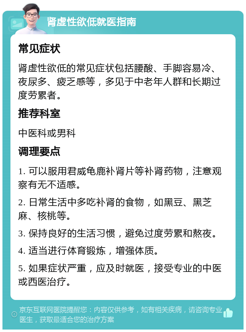 肾虚性欲低就医指南 常见症状 肾虚性欲低的常见症状包括腰酸、手脚容易冷、夜尿多、疲乏感等，多见于中老年人群和长期过度劳累者。 推荐科室 中医科或男科 调理要点 1. 可以服用君威龟鹿补肾片等补肾药物，注意观察有无不适感。 2. 日常生活中多吃补肾的食物，如黑豆、黑芝麻、核桃等。 3. 保持良好的生活习惯，避免过度劳累和熬夜。 4. 适当进行体育锻炼，增强体质。 5. 如果症状严重，应及时就医，接受专业的中医或西医治疗。