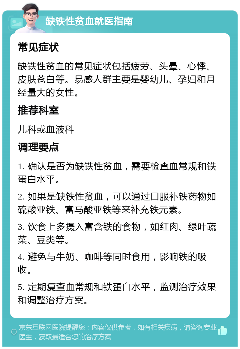 缺铁性贫血就医指南 常见症状 缺铁性贫血的常见症状包括疲劳、头晕、心悸、皮肤苍白等。易感人群主要是婴幼儿、孕妇和月经量大的女性。 推荐科室 儿科或血液科 调理要点 1. 确认是否为缺铁性贫血，需要检查血常规和铁蛋白水平。 2. 如果是缺铁性贫血，可以通过口服补铁药物如硫酸亚铁、富马酸亚铁等来补充铁元素。 3. 饮食上多摄入富含铁的食物，如红肉、绿叶蔬菜、豆类等。 4. 避免与牛奶、咖啡等同时食用，影响铁的吸收。 5. 定期复查血常规和铁蛋白水平，监测治疗效果和调整治疗方案。