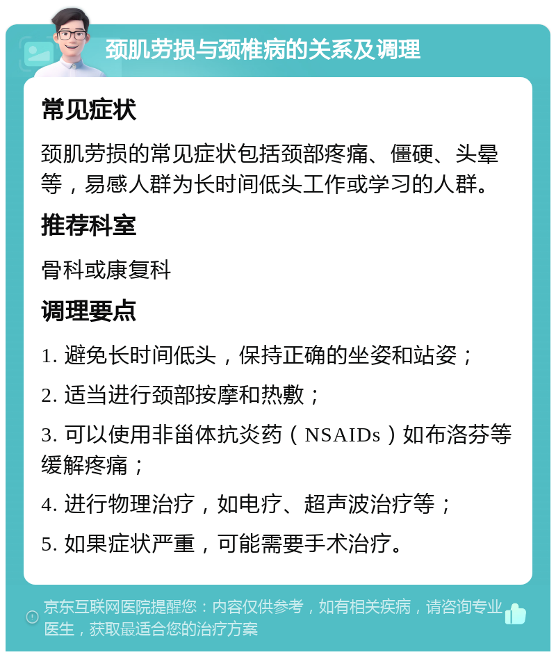 颈肌劳损与颈椎病的关系及调理 常见症状 颈肌劳损的常见症状包括颈部疼痛、僵硬、头晕等，易感人群为长时间低头工作或学习的人群。 推荐科室 骨科或康复科 调理要点 1. 避免长时间低头，保持正确的坐姿和站姿； 2. 适当进行颈部按摩和热敷； 3. 可以使用非甾体抗炎药（NSAIDs）如布洛芬等缓解疼痛； 4. 进行物理治疗，如电疗、超声波治疗等； 5. 如果症状严重，可能需要手术治疗。