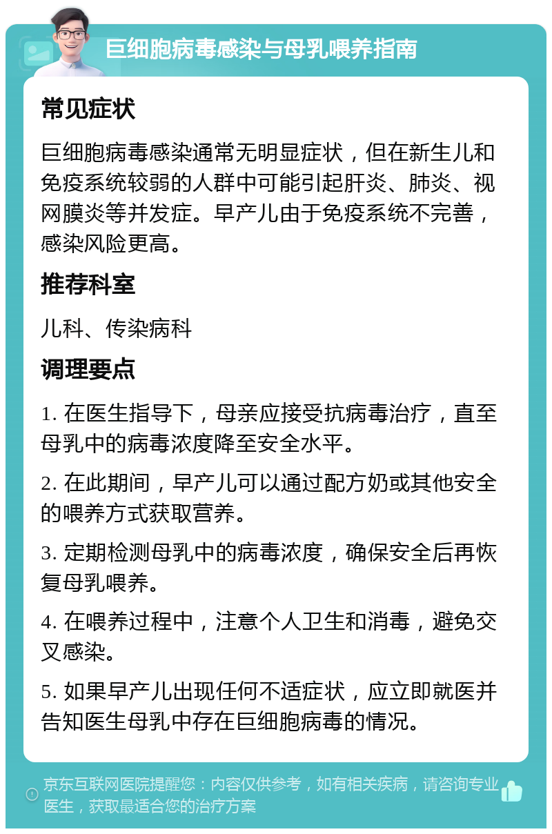 巨细胞病毒感染与母乳喂养指南 常见症状 巨细胞病毒感染通常无明显症状，但在新生儿和免疫系统较弱的人群中可能引起肝炎、肺炎、视网膜炎等并发症。早产儿由于免疫系统不完善，感染风险更高。 推荐科室 儿科、传染病科 调理要点 1. 在医生指导下，母亲应接受抗病毒治疗，直至母乳中的病毒浓度降至安全水平。 2. 在此期间，早产儿可以通过配方奶或其他安全的喂养方式获取营养。 3. 定期检测母乳中的病毒浓度，确保安全后再恢复母乳喂养。 4. 在喂养过程中，注意个人卫生和消毒，避免交叉感染。 5. 如果早产儿出现任何不适症状，应立即就医并告知医生母乳中存在巨细胞病毒的情况。