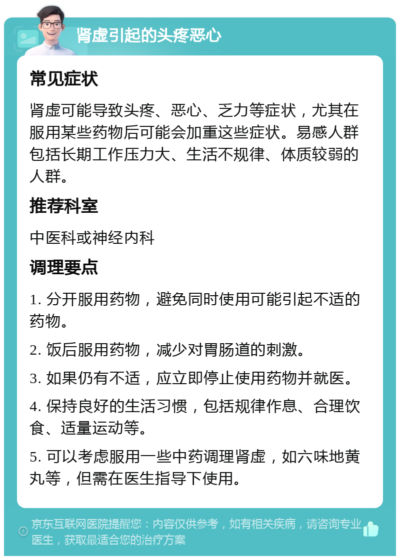 肾虚引起的头疼恶心 常见症状 肾虚可能导致头疼、恶心、乏力等症状，尤其在服用某些药物后可能会加重这些症状。易感人群包括长期工作压力大、生活不规律、体质较弱的人群。 推荐科室 中医科或神经内科 调理要点 1. 分开服用药物，避免同时使用可能引起不适的药物。 2. 饭后服用药物，减少对胃肠道的刺激。 3. 如果仍有不适，应立即停止使用药物并就医。 4. 保持良好的生活习惯，包括规律作息、合理饮食、适量运动等。 5. 可以考虑服用一些中药调理肾虚，如六味地黄丸等，但需在医生指导下使用。