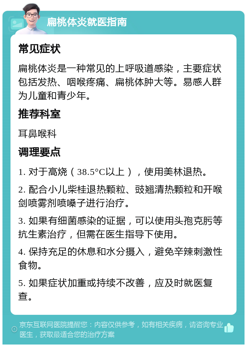 扁桃体炎就医指南 常见症状 扁桃体炎是一种常见的上呼吸道感染，主要症状包括发热、咽喉疼痛、扁桃体肿大等。易感人群为儿童和青少年。 推荐科室 耳鼻喉科 调理要点 1. 对于高烧（38.5°C以上），使用美林退热。 2. 配合小儿柴桂退热颗粒、豉翘清热颗粒和开喉剑喷雾剂喷嗓子进行治疗。 3. 如果有细菌感染的证据，可以使用头孢克肟等抗生素治疗，但需在医生指导下使用。 4. 保持充足的休息和水分摄入，避免辛辣刺激性食物。 5. 如果症状加重或持续不改善，应及时就医复查。