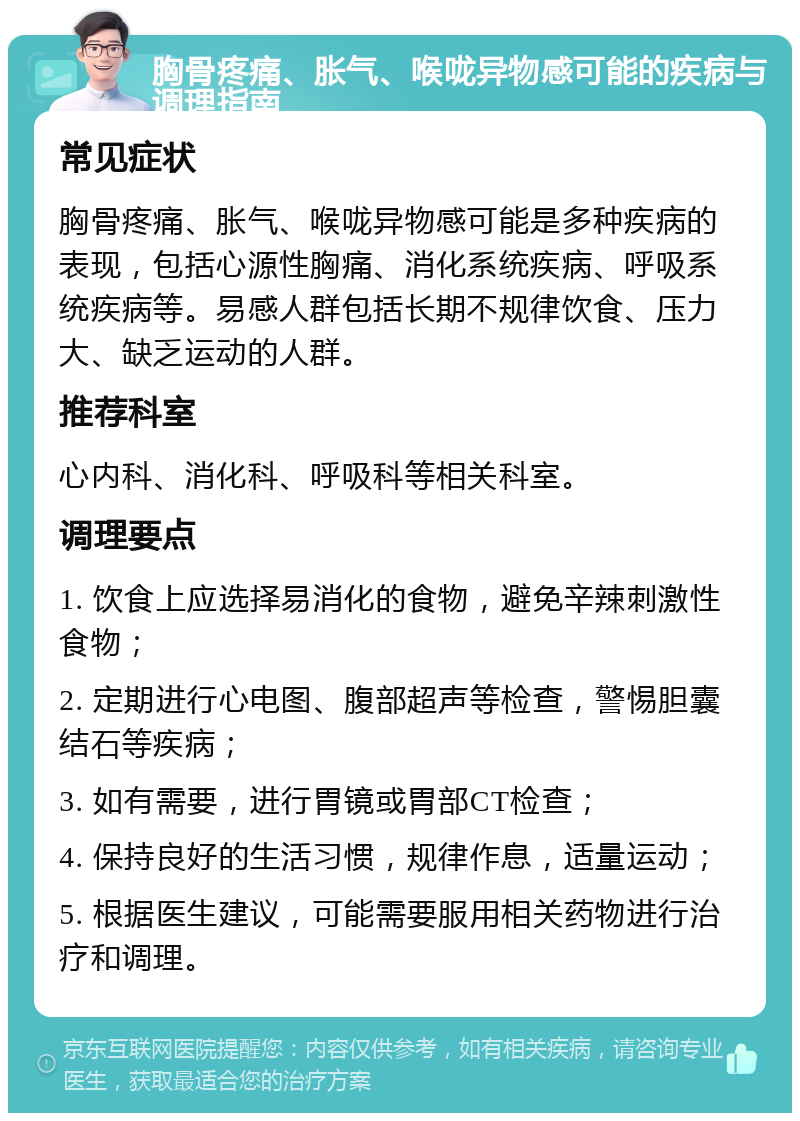 胸骨疼痛、胀气、喉咙异物感可能的疾病与调理指南 常见症状 胸骨疼痛、胀气、喉咙异物感可能是多种疾病的表现，包括心源性胸痛、消化系统疾病、呼吸系统疾病等。易感人群包括长期不规律饮食、压力大、缺乏运动的人群。 推荐科室 心内科、消化科、呼吸科等相关科室。 调理要点 1. 饮食上应选择易消化的食物，避免辛辣刺激性食物； 2. 定期进行心电图、腹部超声等检查，警惕胆囊结石等疾病； 3. 如有需要，进行胃镜或胃部CT检查； 4. 保持良好的生活习惯，规律作息，适量运动； 5. 根据医生建议，可能需要服用相关药物进行治疗和调理。