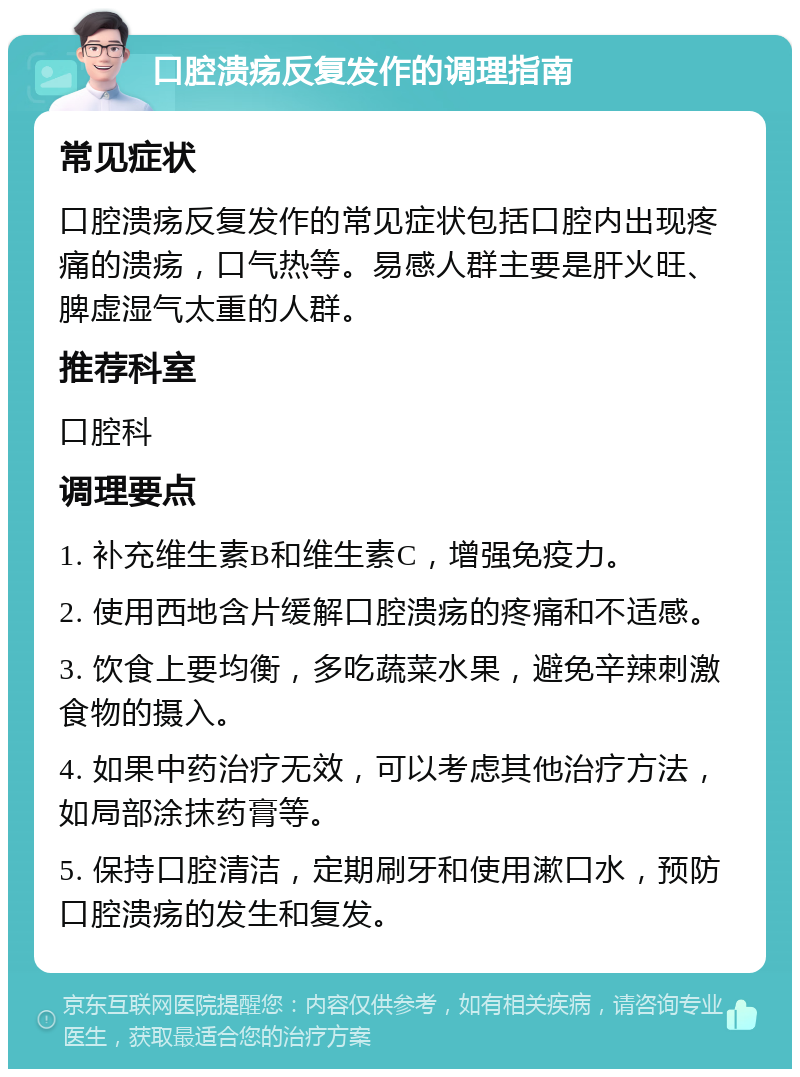 口腔溃疡反复发作的调理指南 常见症状 口腔溃疡反复发作的常见症状包括口腔内出现疼痛的溃疡，口气热等。易感人群主要是肝火旺、脾虚湿气太重的人群。 推荐科室 口腔科 调理要点 1. 补充维生素B和维生素C，增强免疫力。 2. 使用西地含片缓解口腔溃疡的疼痛和不适感。 3. 饮食上要均衡，多吃蔬菜水果，避免辛辣刺激食物的摄入。 4. 如果中药治疗无效，可以考虑其他治疗方法，如局部涂抹药膏等。 5. 保持口腔清洁，定期刷牙和使用漱口水，预防口腔溃疡的发生和复发。