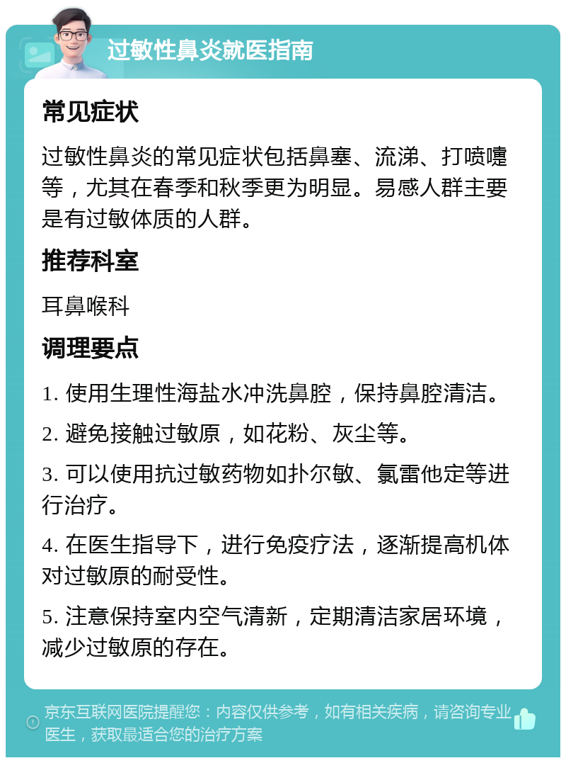 过敏性鼻炎就医指南 常见症状 过敏性鼻炎的常见症状包括鼻塞、流涕、打喷嚏等，尤其在春季和秋季更为明显。易感人群主要是有过敏体质的人群。 推荐科室 耳鼻喉科 调理要点 1. 使用生理性海盐水冲洗鼻腔，保持鼻腔清洁。 2. 避免接触过敏原，如花粉、灰尘等。 3. 可以使用抗过敏药物如扑尔敏、氯雷他定等进行治疗。 4. 在医生指导下，进行免疫疗法，逐渐提高机体对过敏原的耐受性。 5. 注意保持室内空气清新，定期清洁家居环境，减少过敏原的存在。