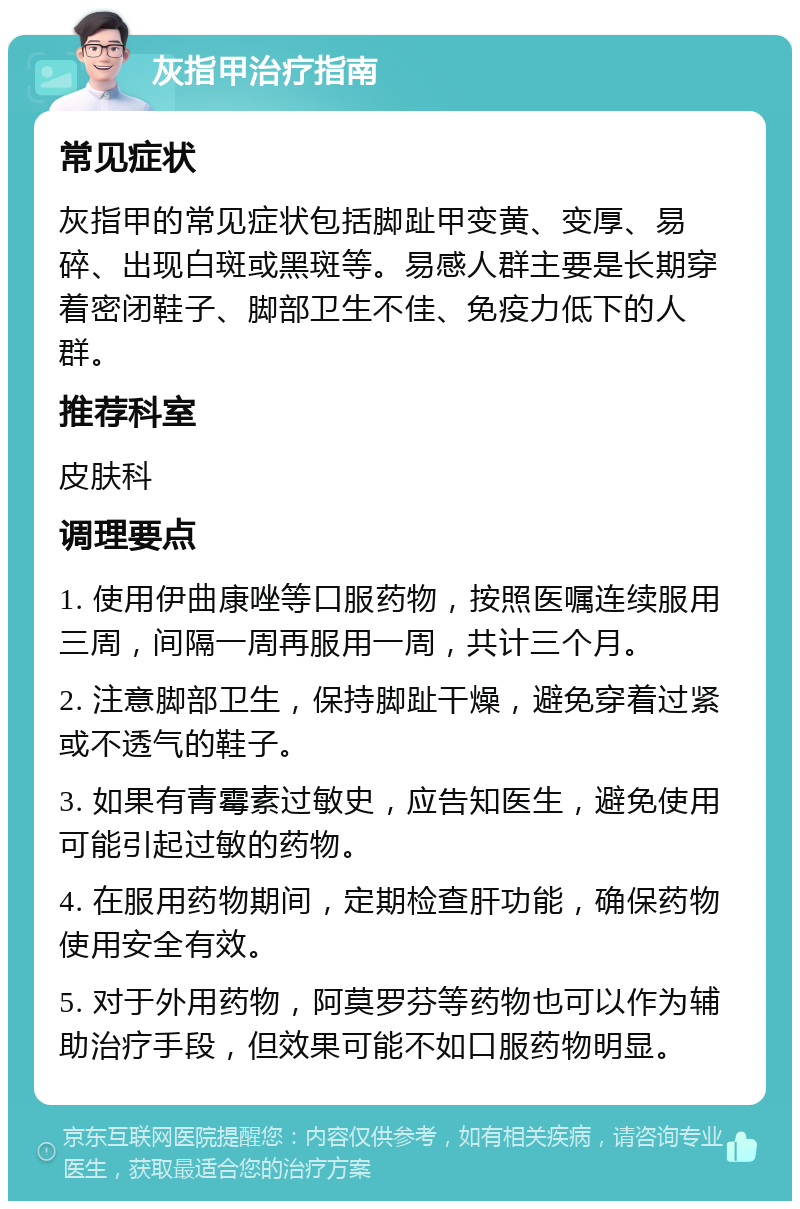 灰指甲治疗指南 常见症状 灰指甲的常见症状包括脚趾甲变黄、变厚、易碎、出现白斑或黑斑等。易感人群主要是长期穿着密闭鞋子、脚部卫生不佳、免疫力低下的人群。 推荐科室 皮肤科 调理要点 1. 使用伊曲康唑等口服药物，按照医嘱连续服用三周，间隔一周再服用一周，共计三个月。 2. 注意脚部卫生，保持脚趾干燥，避免穿着过紧或不透气的鞋子。 3. 如果有青霉素过敏史，应告知医生，避免使用可能引起过敏的药物。 4. 在服用药物期间，定期检查肝功能，确保药物使用安全有效。 5. 对于外用药物，阿莫罗芬等药物也可以作为辅助治疗手段，但效果可能不如口服药物明显。