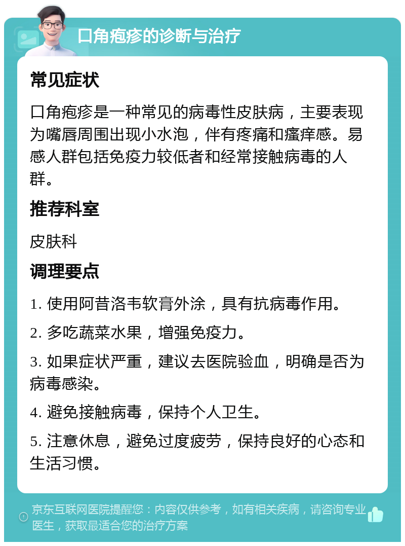 口角疱疹的诊断与治疗 常见症状 口角疱疹是一种常见的病毒性皮肤病，主要表现为嘴唇周围出现小水泡，伴有疼痛和瘙痒感。易感人群包括免疫力较低者和经常接触病毒的人群。 推荐科室 皮肤科 调理要点 1. 使用阿昔洛韦软膏外涂，具有抗病毒作用。 2. 多吃蔬菜水果，增强免疫力。 3. 如果症状严重，建议去医院验血，明确是否为病毒感染。 4. 避免接触病毒，保持个人卫生。 5. 注意休息，避免过度疲劳，保持良好的心态和生活习惯。