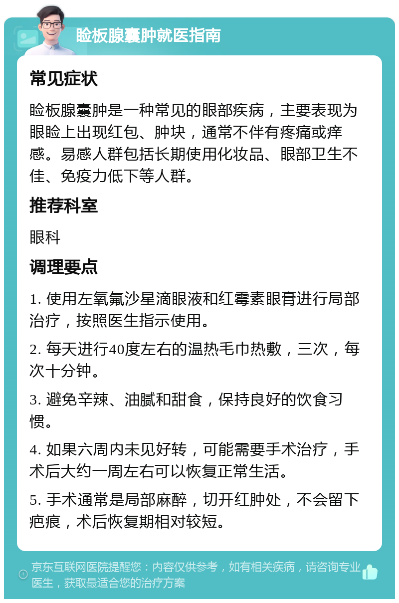 睑板腺囊肿就医指南 常见症状 睑板腺囊肿是一种常见的眼部疾病，主要表现为眼睑上出现红包、肿块，通常不伴有疼痛或痒感。易感人群包括长期使用化妆品、眼部卫生不佳、免疫力低下等人群。 推荐科室 眼科 调理要点 1. 使用左氧氟沙星滴眼液和红霉素眼膏进行局部治疗，按照医生指示使用。 2. 每天进行40度左右的温热毛巾热敷，三次，每次十分钟。 3. 避免辛辣、油腻和甜食，保持良好的饮食习惯。 4. 如果六周内未见好转，可能需要手术治疗，手术后大约一周左右可以恢复正常生活。 5. 手术通常是局部麻醉，切开红肿处，不会留下疤痕，术后恢复期相对较短。